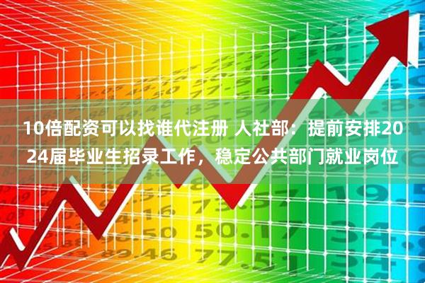 10倍配资可以找谁代注册 人社部：提前安排2024届毕业生招录工作，稳定公共部门就业岗位