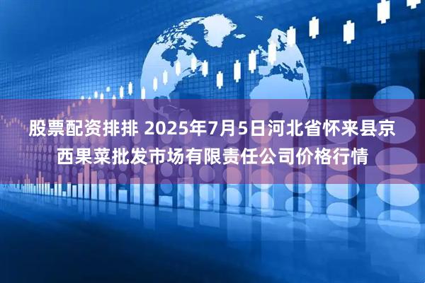 股票配资排排 2025年7月5日河北省怀来县京西果菜批发市场有限责任公司价格行情