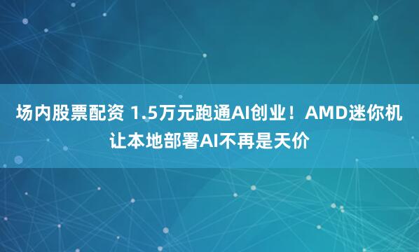 场内股票配资 1.5万元跑通AI创业！AMD迷你机让本地部署AI不再是天价