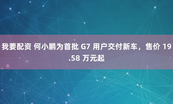 我要配资 何小鹏为首批 G7 用户交付新车，售价 19.58 万元起