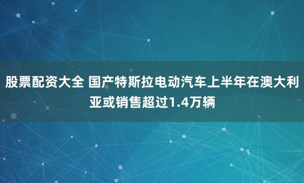 股票配资大全 国产特斯拉电动汽车上半年在澳大利亚或销售超过1.4万辆