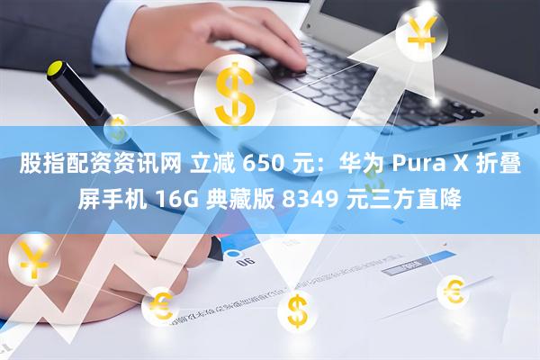股指配资资讯网 立减 650 元：华为 Pura X 折叠屏手机 16G 典藏版 8349 元三方直降
