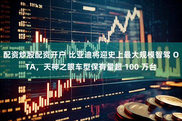 配资炒股配资开户 比亚迪将迎史上最大规模智驾 OTA，天神之眼车型保有量超 100 万台