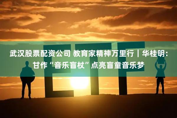 武汉股票配资公司 教育家精神万里行｜华桂明：甘作“音乐盲杖”点亮盲童音乐梦