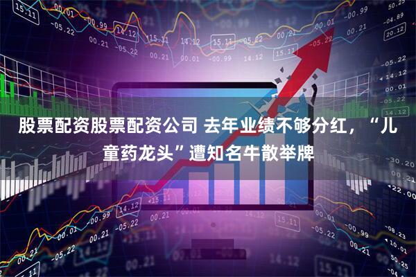 股票配资股票配资公司 去年业绩不够分红，“儿童药龙头”遭知名牛散举牌