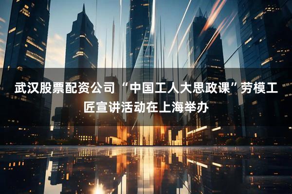 武汉股票配资公司 “中国工人大思政课”劳模工匠宣讲活动在上海举办