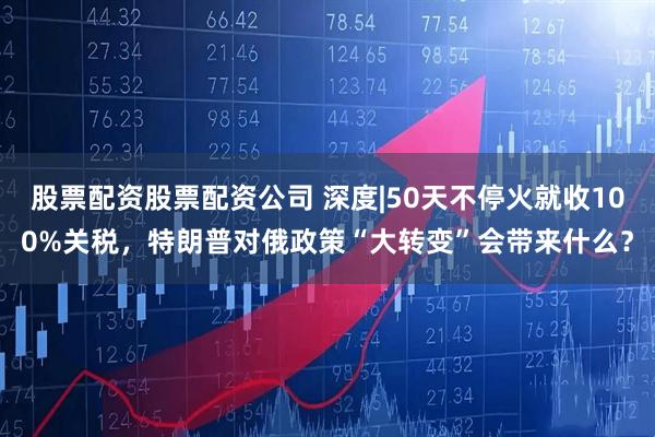 股票配资股票配资公司 深度|50天不停火就收100%关税，特朗普对俄政策“大转变”会带来什么？