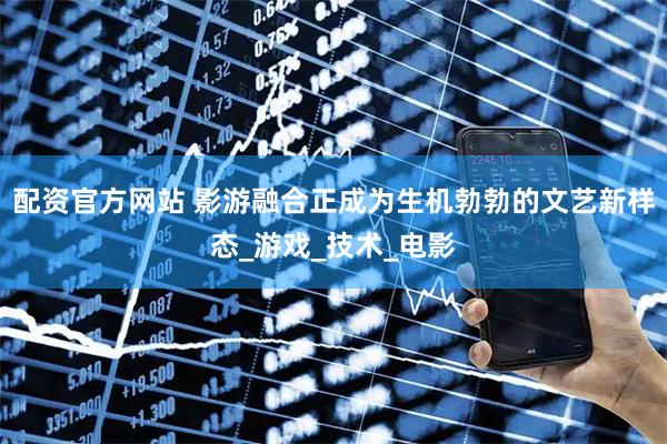 配资官方网站 影游融合正成为生机勃勃的文艺新样态_游戏_技术_电影