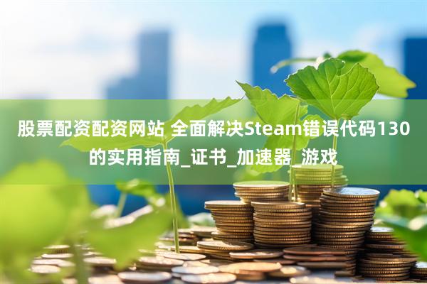 股票配资配资网站 全面解决Steam错误代码130的实用指南_证书_加速器_游戏