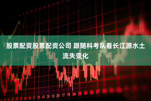 股票配资股票配资公司 跟随科考队看长江源水土流失变化