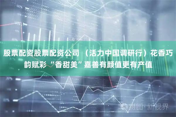 股票配资股票配资公司 （活力中国调研行）花香巧韵赋彩 “香甜美”嘉善有颜值更有产值
