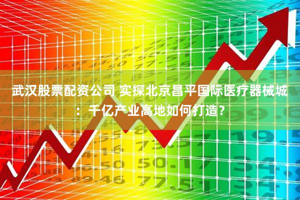 武汉股票配资公司 实探北京昌平国际医疗器械城：千亿产业高地如何打造？