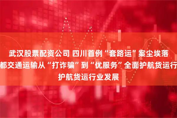武汉股票配资公司 四川首例“套路运”案尘埃落定！成都交通运输从“打诈骗”到“优服务”全面护航货运行业发展
