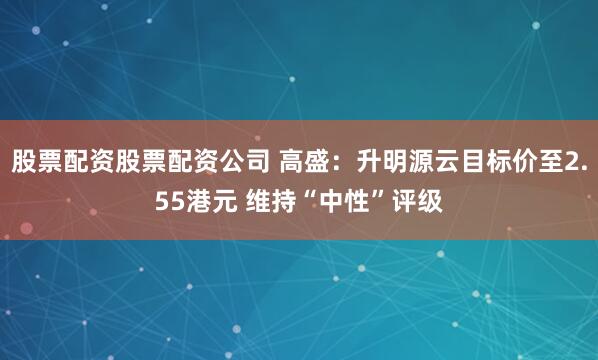 股票配资股票配资公司 高盛：升明源云目标价至2.55港元 维持“中性”评级