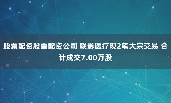 股票配资股票配资公司 联影医疗现2笔大宗交易 合计成交7.00万股
