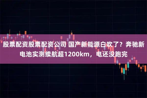 股票配资股票配资公司 国产新能源白吹了？奔驰新电池实测续航超1200km，电还没跑完