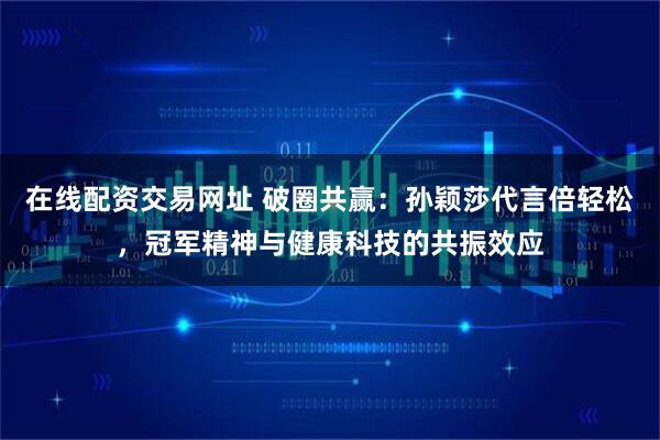 在线配资交易网址 破圈共赢：孙颖莎代言倍轻松，冠军精神与健康科技的共振效应