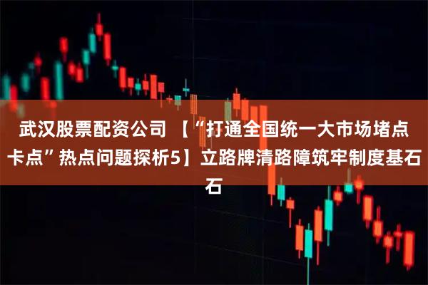 武汉股票配资公司 【“打通全国统一大市场堵点卡点”热点问题探析5】立路牌清路障筑牢制度基石