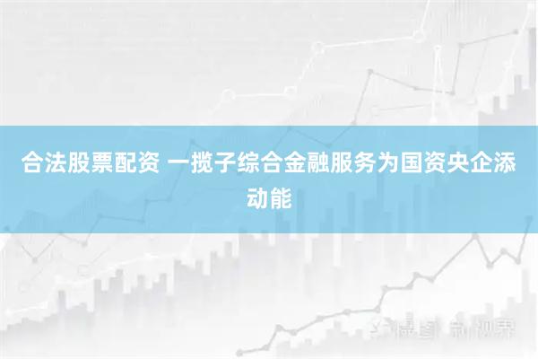 合法股票配资 一揽子综合金融服务为国资央企添动能