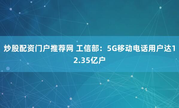炒股配资门户推荐网 工信部：5G移动电话用户达12.35亿户
