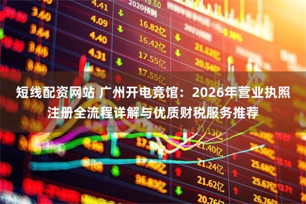 短线配资网站 广州开电竞馆:2026年营业执照注册全流程详解与优质财税服务推荐