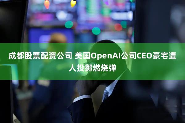 成都股票配资公司 美国OpenAI公司CEO豪宅遭人投掷燃烧弹