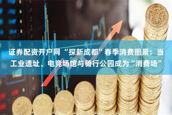 证券配资开户网 “探新成都”春季消费图景：当工业遗址、电竞场馆与骑行公园成为“消费场”