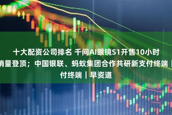 十大配资公司排名 千问AI眼镜S1开售10小时多平台销量登顶；中国银联、蚂蚁集团合作共研新支付终端｜早资道