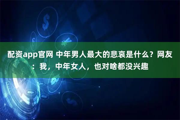 配资app官网 中年男人最大的悲哀是什么？网友：我，中年女人，也对啥都没兴趣