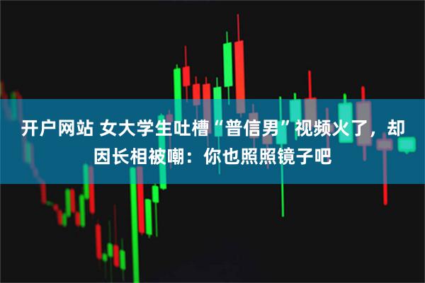 开户网站 女大学生吐槽“普信男”视频火了，却因长相被嘲：你也照照镜子吧