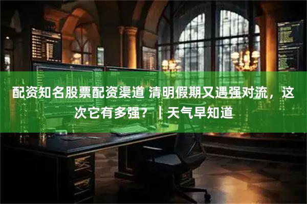 配资知名股票配资渠道 清明假期又遇强对流，这次它有多强？｜天气早知道