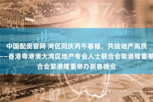 中国配资官网 湾区同庆丙午春禧，共绘地产高质量发展新篇——香港粤港澳大湾区地产专业人士联合会聚港隆重举办新春晚会