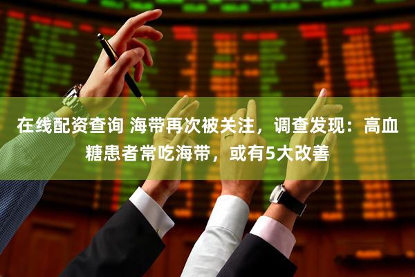 在线配资查询 海带再次被关注，调查发现：高血糖患者常吃海带，或有5大改善
