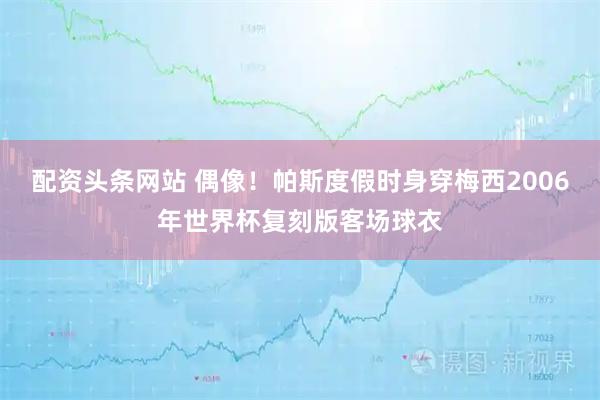 配资头条网站 偶像！帕斯度假时身穿梅西2006年世界杯复刻版客场球衣