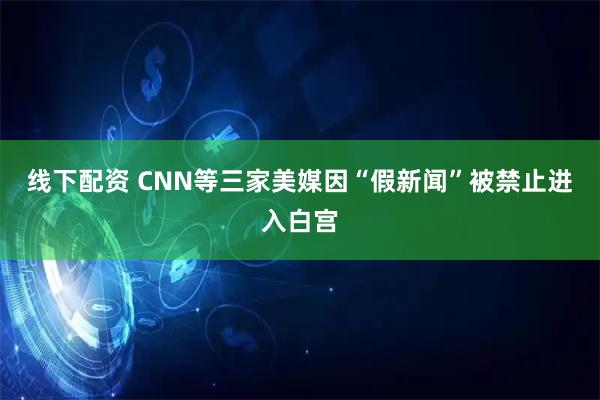 线下配资 CNN等三家美媒因“假新闻”被禁止进入白宫