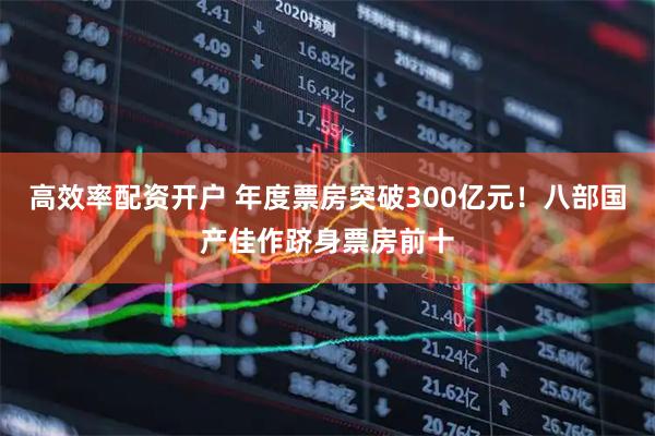 高效率配资开户 年度票房突破300亿元！八部国产佳作跻身票房前十
