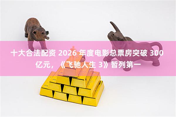 十大合法配资 2026 年度电影总票房突破 300 亿元，《飞驰人生 3》暂列第一